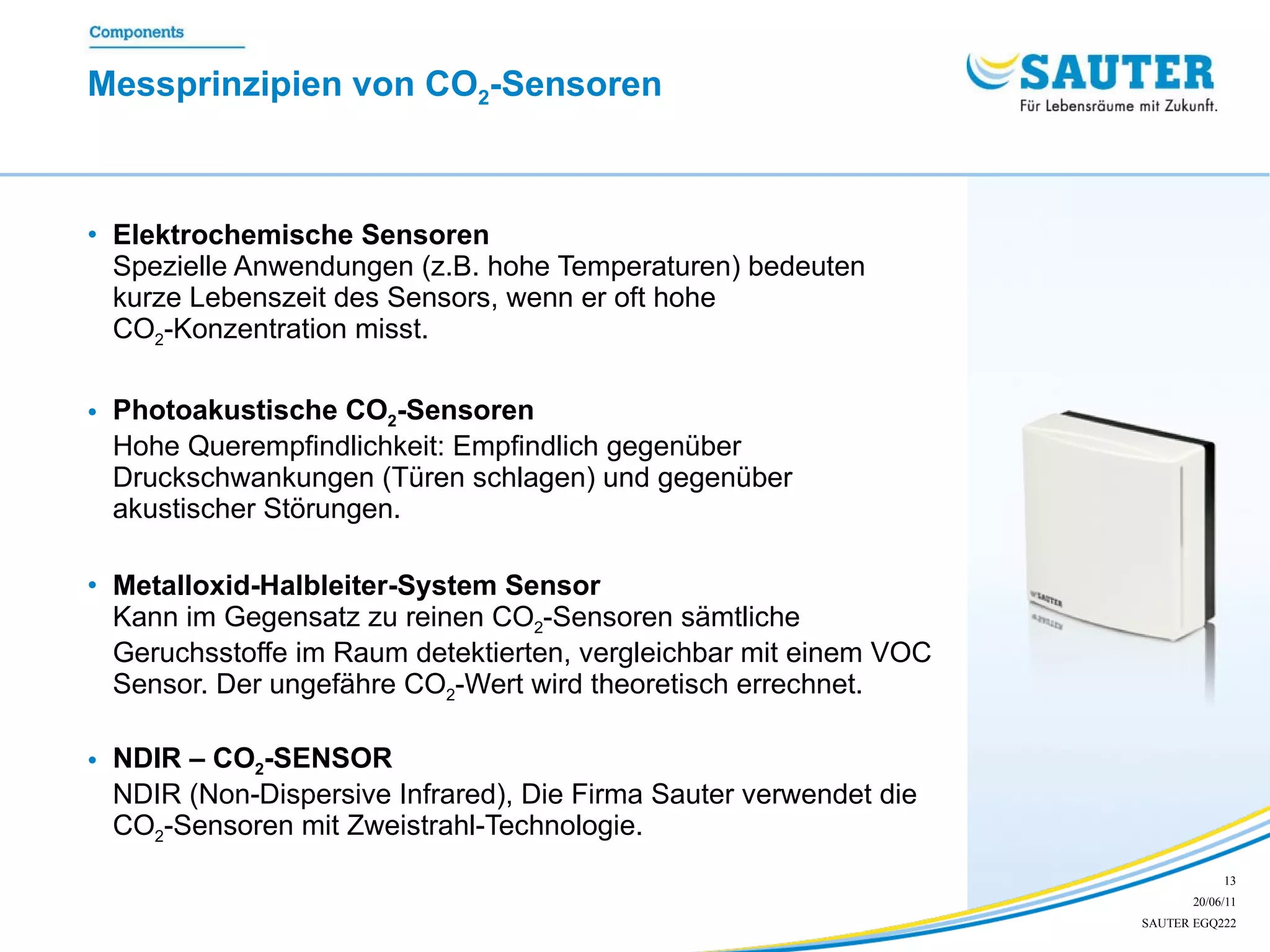 Messprinzipien von CO 2 -Sensoren Elektrochemische Sensoren Spezielle Anwendungen (z.B. hohe Temperaturen) bedeuten kurze Lebenszeit des Sensors, wenn er oft hohe  CO 2 -Konzentration misst. Photoakustische CO 2 -Sensoren Hohe Querempfindlichkeit: Empfindlich gegenüber Druckschwankungen (Türen schlagen) und gegenüber akustischer Störungen. Metalloxid-Halbleiter-System Sensor Kann im Gegensatz zu reinen  CO 2 - Sensoren sämtliche Geruchsstoffe im Raum detektierten, vergleichbar mit einem VOC Sensor. Der ungefähre  CO 2 - Wert wird theoretisch errechnet. NDIR – CO 2 -SENSOR   NDIR (Non-Dispersive Infrared), Die Firma Sauter verwendet die  CO 2 - Sensoren mit Zweistrahl-Technologie. 