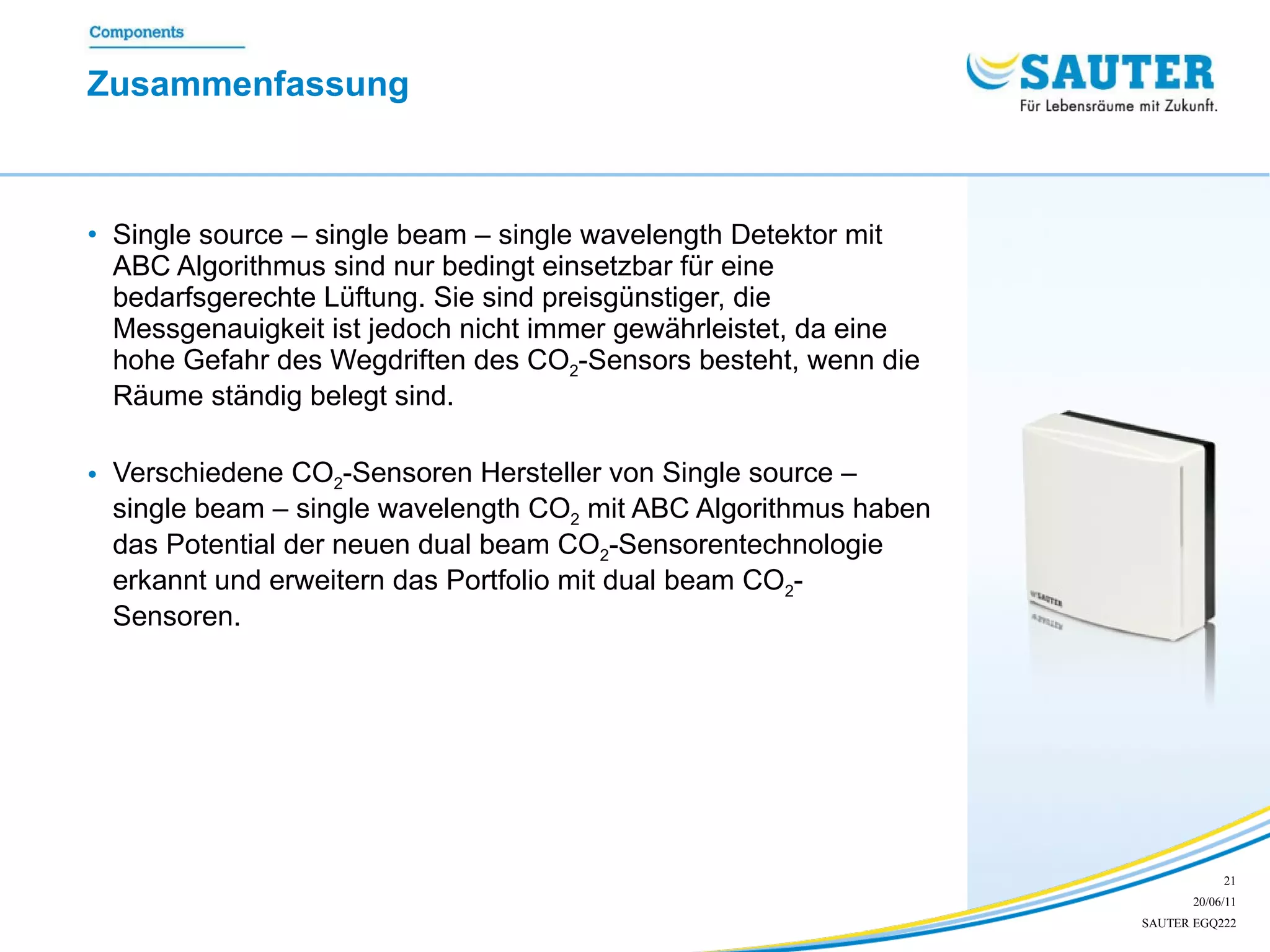 Zusammenfassung  Single source – single beam – single wavelength Detektor mit ABC Algorithmus sind nur bedingt einsetzbar für eine bedarfsgerechte Lüftung. Sie sind preisgünstiger, die Messgenauigkeit ist jedoch nicht immer gewährleistet, da eine hohe Gefahr des Wegdriften des CO 2 -Sensors besteht, wenn die Räume ständig belegt sind.  Verschiedene CO 2 -Sensoren Hersteller von Single source – single beam – single wavelength CO 2  mit ABC Algorithmus haben das Potential der neuen dual beam CO 2 -Sensorentechnologie erkannt und erweitern das Portfolio mit dual beam CO 2 - Sensoren. 
