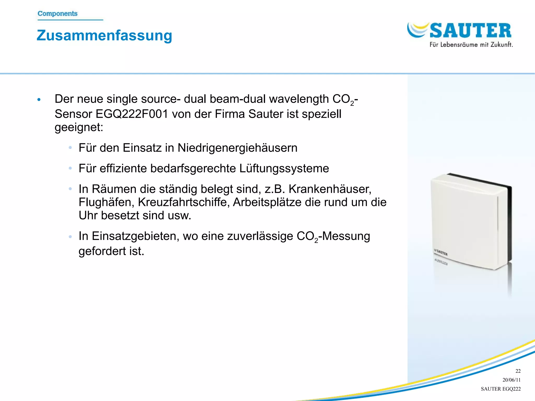 Zusammenfassung  Der neue single source- dual beam-dual wavelength CO 2 -Sensor EGQ222F001 von der Firma Sauter ist speziell geeignet: Für den Einsatz in Niedrigenergiehäusern Für effiziente bedarfsgerechte Lüftungssysteme  In Räumen die ständig belegt sind, z.B. Krankenhäuser, Flughäfen, Kreuzfahrtschiffe, Arbeitsplätze die rund um die Uhr besetzt sind usw.  In Einsatzgebieten, wo eine zuverlässige CO 2 -Messung gefordert ist.  
