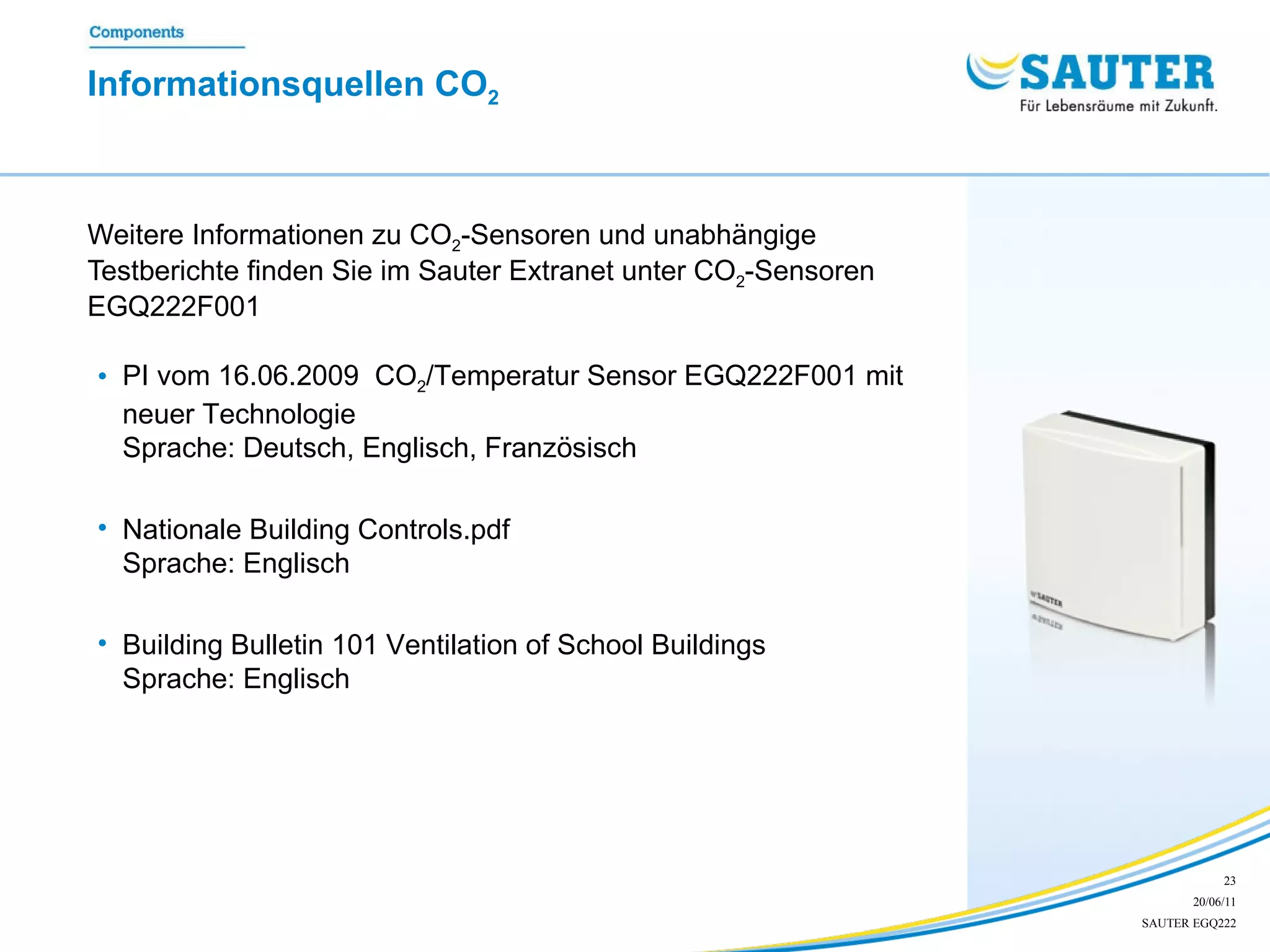 Informationsquellen CO 2   Weitere Informationen zu CO 2 -Sensoren und unabhängige Testberichte finden Sie im Sauter Extranet unter CO 2 -Sensoren  EGQ222F001 PI vom 16.06.2009  CO 2 /Temperatur Sensor EGQ222F001 mit neuer Technologie Sprache: Deutsch, Englisch, Französisch  Nationale Building Controls.pdf Sprache: Englisch Building Bulletin 101 Ventilation of School Buildings Sprache: Englisch 