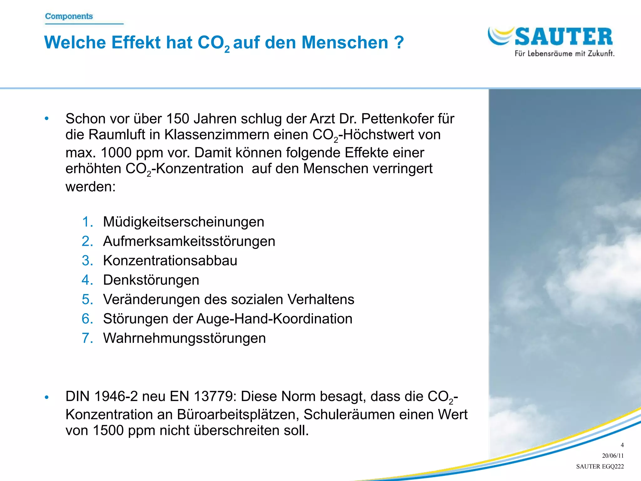 Welche Effekt hat CO 2  auf den Menschen ? Schon vor über 150 Jahren schlug der Arzt Dr. Pettenkofer für die Raumluft in Klassenzimmern einen CO 2 -Höchstwert von max. 1000 ppm vor. Damit können folgende Effekte einer erhöhten CO 2 -Konzentration  auf den Menschen verringert werden: Müdigkeitserscheinungen  Aufmerksamkeitsstörungen Konzentrationsabbau Denkstörungen Veränderungen des sozialen Verhaltens Störungen der Auge-Hand-Koordination Wahrnehmungsstörungen DIN 1946-2 neu EN 13779: Diese Norm besagt, dass die CO 2 -Konzentration an Büroarbeitsplätzen, Schuleräumen einen Wert von 1500 ppm nicht überschreiten soll. 