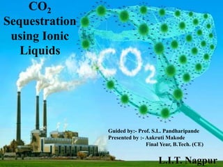 CO2
Sequestration
using Ionic
Liquids
Guided by:- Prof. S.L. Pandharipande
Presented by :- Aakruti Makode
Final Year, B.Tech. (CE)
L.I.T. Nagpur
 