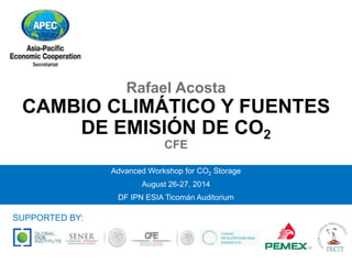 Rafael Acosta 
CAMBIO CLIMÁTICO Y FUENTES 
DE EMISIÓN DE CO2 
CFE 
Advanced Workshop for CO2 Storage 
August 26-27, 2014 
DF IPN ESIA Ticomán Auditorium 
SUPPORTED BY: 
 