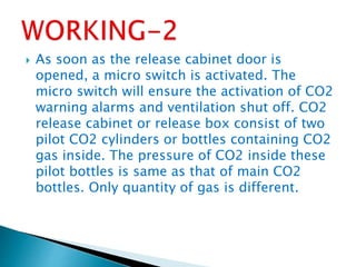  As soon as the release cabinet door is
opened, a micro switch is activated. The
micro switch will ensure the activation of CO2
warning alarms and ventilation shut off. CO2
release cabinet or release box consist of two
pilot CO2 cylinders or bottles containing CO2
gas inside. The pressure of CO2 inside these
pilot bottles is same as that of main CO2
bottles. Only quantity of gas is different.
 