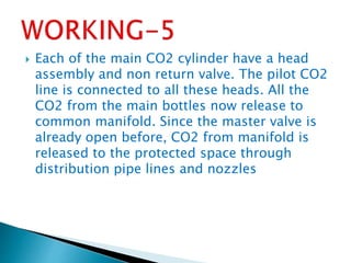 Each of the main CO2 cylinder have a head
assembly and non return valve. The pilot CO2
line is connected to all these heads. All the
CO2 from the main bottles now release to
common manifold. Since the master valve is
already open before, CO2 from manifold is
released to the protected space through
distribution pipe lines and nozzles
 