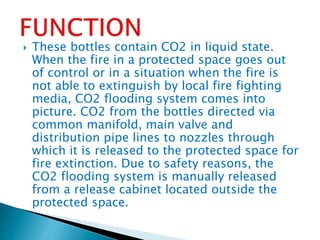  These bottles contain CO2 in liquid state.
When the fire in a protected space goes out
of control or in a situation when the fire is
not able to extinguish by local fire fighting
media, CO2 flooding system comes into
picture. CO2 from the bottles directed via
common manifold, main valve and
distribution pipe lines to nozzles through
which it is released to the protected space for
fire extinction. Due to safety reasons, the
CO2 flooding system is manually released
from a release cabinet located outside the
protected space.
 