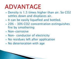  Density is 1.5 times higher than air. So CO2
settles down and displaces air.
 It can be easily liquefied and bottled.
 20% – 30% CO2 concentration extinguishes
fire by smothering
 Non-corrosive
 Non- conductor of electricity
 No residues left after application
 No deterioration with age
 