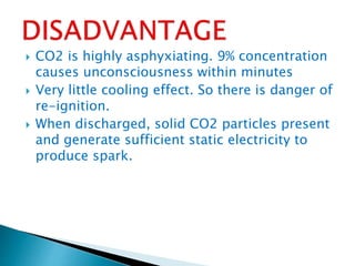  CO2 is highly asphyxiating. 9% concentration
causes unconsciousness within minutes
 Very little cooling effect. So there is danger of
re-ignition.
 When discharged, solid CO2 particles present
and generate sufficient static electricity to
produce spark.
 