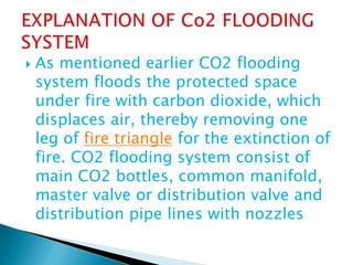  As mentioned earlier CO2 flooding
system floods the protected space
under fire with carbon dioxide, which
displaces air, thereby removing one
leg of fire triangle for the extinction of
fire. CO2 flooding system consist of
main CO2 bottles, common manifold,
master valve or distribution valve and
distribution pipe lines with nozzles
 