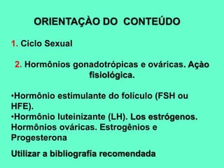 ORIENTAÇÀO DO CONTEÚDO
1. Ciclo Sexual
2. Hormônios gonadotrópicas e ováricas. Açào
fisiológica.
•Hormônio estimulante do folículo (FSH ou
HFE).
•Hormônio luteinizante (LH). Los estrógenos.
Hormônios ováricas. Estrogênios e
Progesterona
Utilizar a bibliografía recomendada
 