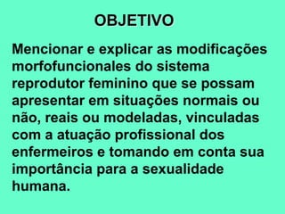 Mencionar e explicar as modificações
morfofuncionales do sistema
reprodutor feminino que se possam
apresentar em situações normais ou
não, reais ou modeladas, vinculadas
com a atuação profissional dos
enfermeiros e tomando em conta sua
importância para a sexualidade
humana.
OBJETIVO
 