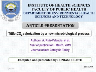 1/25/2021 1
1/25/2021
INSTITUTE OF HEALTH SCIENCES
FACULTY OF PUBLIC HEALTH
DEPARTMENT OF ENVIRONMENTAL HEALTH
SCIENCES AND TECHNOLOGY
JUNE,2019
Compiled and presented by: BINIAM BELETE
Tittle:CO2 valorization by a new microbiological process
ARTICLE PRESENTATION
Authors: A. Ruiz-Valencia, et al.
Year of publication: March, 2019
Journal name: Catalysis Today
 