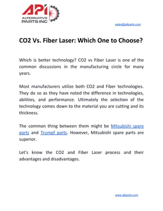 sales@altparts.com
CO2 Vs. Fiber Laser: Which One to Choose?
Which is better technology? CO2 vs Fiber Laser is one of the
common discussions in the manufacturing circle for many
years.
Most manufacturers utilize both CO2 and Fiber technologies.
They do so as they have noted the difference in technologies,
abilities, and performance. Ultimately the selection of the
technology comes down to the material you are cutting and its
thickness.
The common thing between them might be ​Mitsubishi spare
parts and ​Trumpf parts​. However, Mitsubishi spare parts are
superior.
Let’s know the CO2 and Fiber Laser process and their
advantages and disadvantages.
www.altparts.com
 