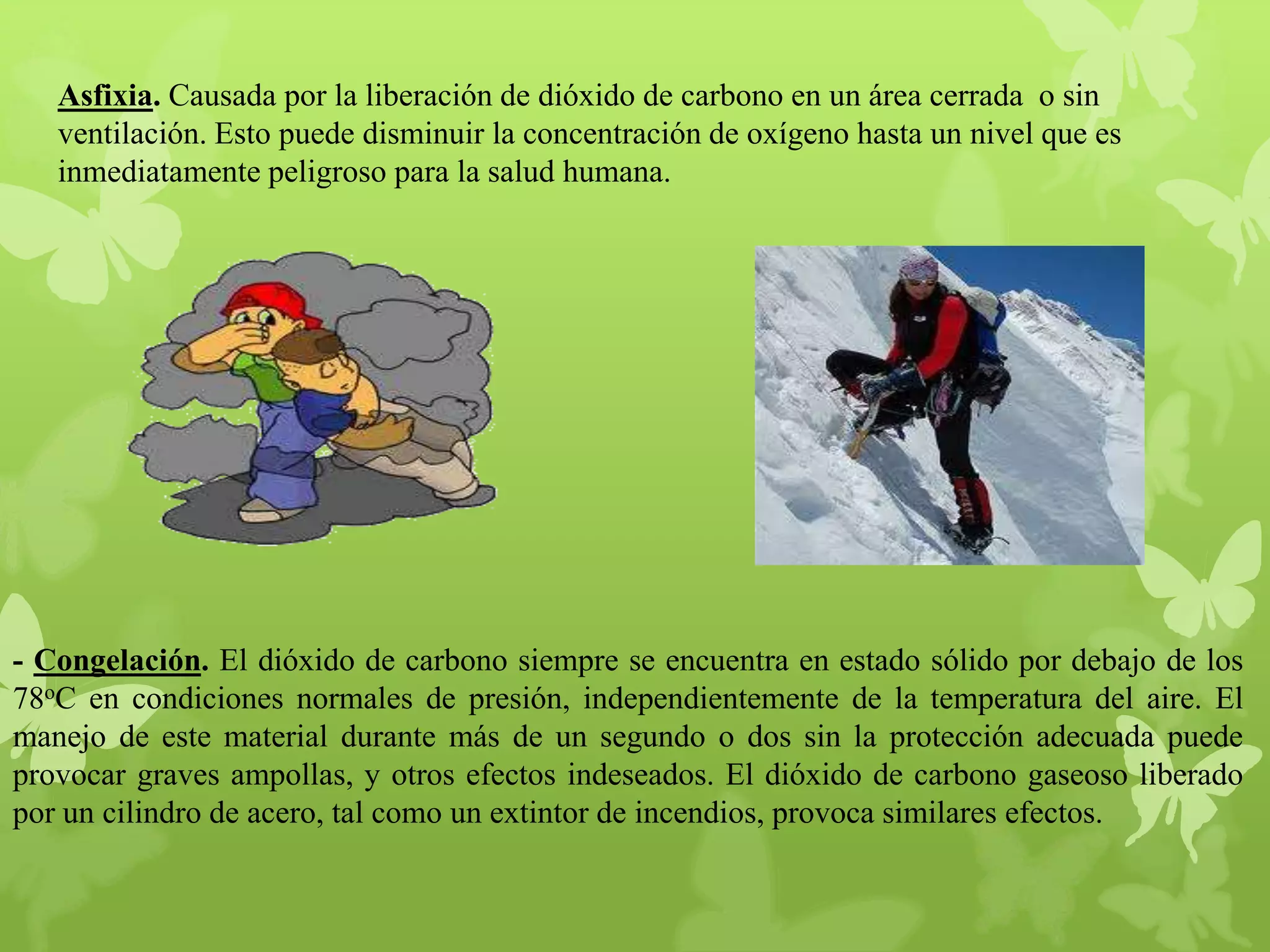 Asfixia. Causada por la liberación de dióxido de carbono en un área cerrada o sin
ventilación. Esto puede disminuir la concentración de oxígeno hasta un nivel que es
inmediatamente peligroso para la salud humana.

- Congelación. El dióxido de carbono siempre se encuentra en estado sólido por debajo de los
78oC en condiciones normales de presión, independientemente de la temperatura del aire. El
manejo de este material durante más de un segundo o dos sin la protección adecuada puede
provocar graves ampollas, y otros efectos indeseados. El dióxido de carbono gaseoso liberado
por un cilindro de acero, tal como un extintor de incendios, provoca similares efectos.

 