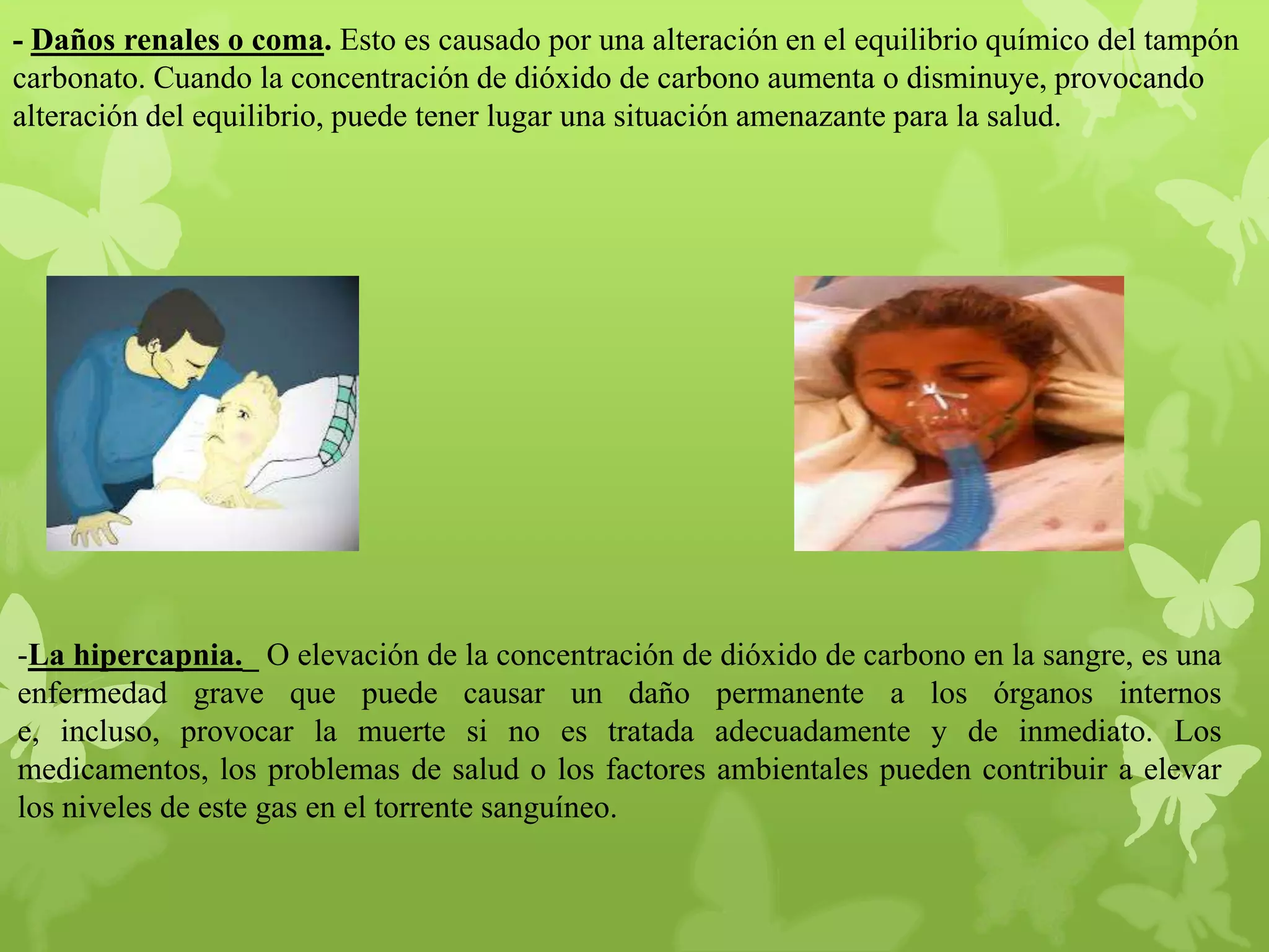 - Daños renales o coma. Esto es causado por una alteración en el equilibrio químico del tampón
carbonato. Cuando la concentración de dióxido de carbono aumenta o disminuye, provocando
alteración del equilibrio, puede tener lugar una situación amenazante para la salud.

-La hipercapnia._ O elevación de la concentración de dióxido de carbono en la sangre, es una
enfermedad grave que puede causar un daño permanente a los órganos internos
e, incluso, provocar la muerte si no es tratada adecuadamente y de inmediato. Los
medicamentos, los problemas de salud o los factores ambientales pueden contribuir a elevar
los niveles de este gas en el torrente sanguíneo.

 
