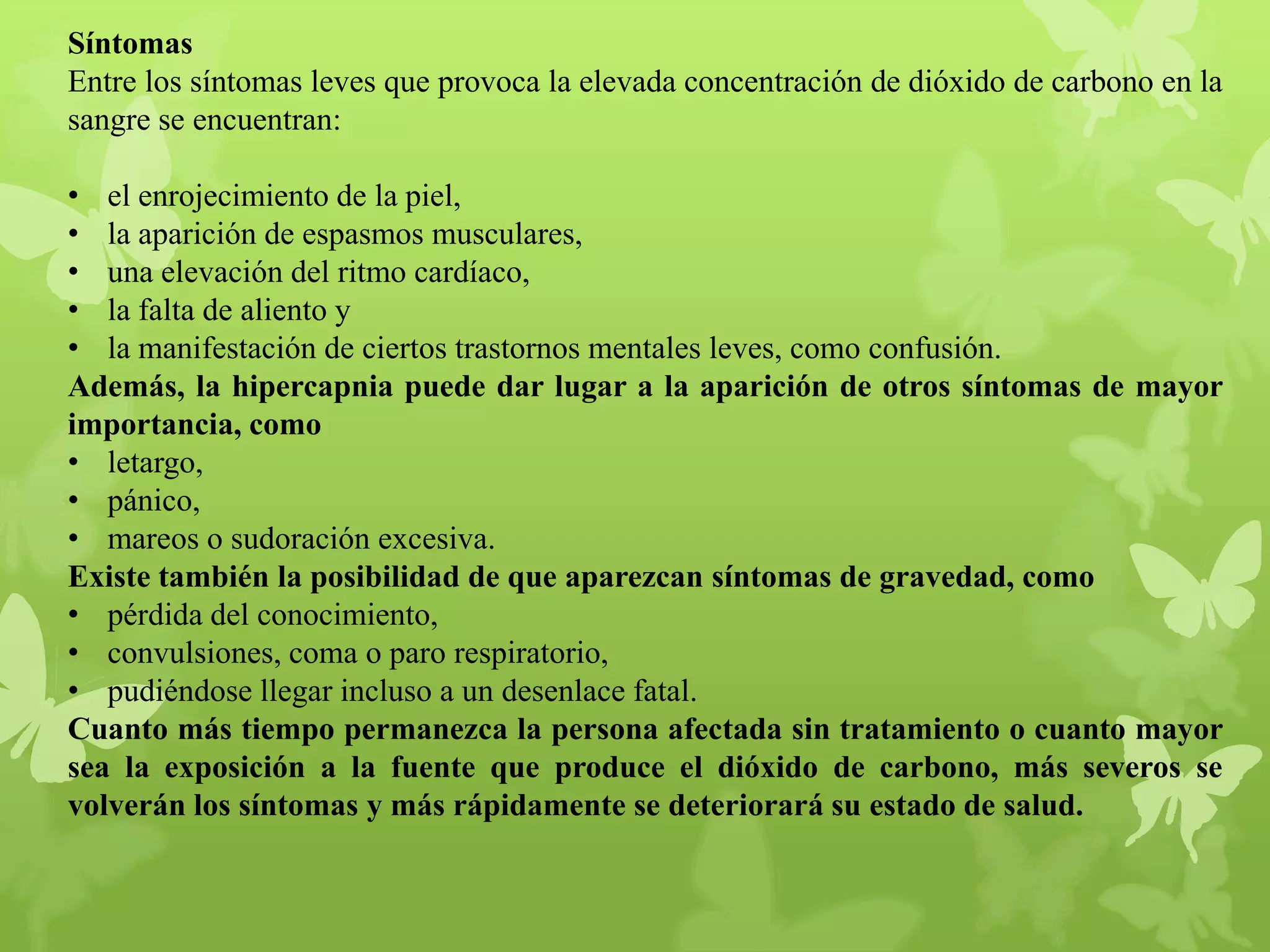 Síntomas
Entre los síntomas leves que provoca la elevada concentración de dióxido de carbono en la
sangre se encuentran:
• el enrojecimiento de la piel,
• la aparición de espasmos musculares,
• una elevación del ritmo cardíaco,
• la falta de aliento y
• la manifestación de ciertos trastornos mentales leves, como confusión.
Además, la hipercapnia puede dar lugar a la aparición de otros síntomas de mayor
importancia, como
• letargo,
• pánico,
• mareos o sudoración excesiva.
Existe también la posibilidad de que aparezcan síntomas de gravedad, como
• pérdida del conocimiento,
• convulsiones, coma o paro respiratorio,
• pudiéndose llegar incluso a un desenlace fatal.
Cuanto más tiempo permanezca la persona afectada sin tratamiento o cuanto mayor
sea la exposición a la fuente que produce el dióxido de carbono, más severos se
volverán los síntomas y más rápidamente se deteriorará su estado de salud.

 