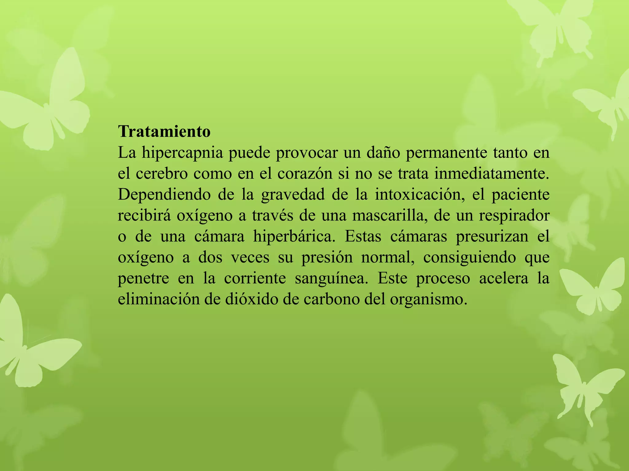 Tratamiento
La hipercapnia puede provocar un daño permanente tanto en
el cerebro como en el corazón si no se trata inmediatamente.
Dependiendo de la gravedad de la intoxicación, el paciente
recibirá oxígeno a través de una mascarilla, de un respirador
o de una cámara hiperbárica. Estas cámaras presurizan el
oxígeno a dos veces su presión normal, consiguiendo que
penetre en la corriente sanguínea. Este proceso acelera la
eliminación de dióxido de carbono del organismo.

 