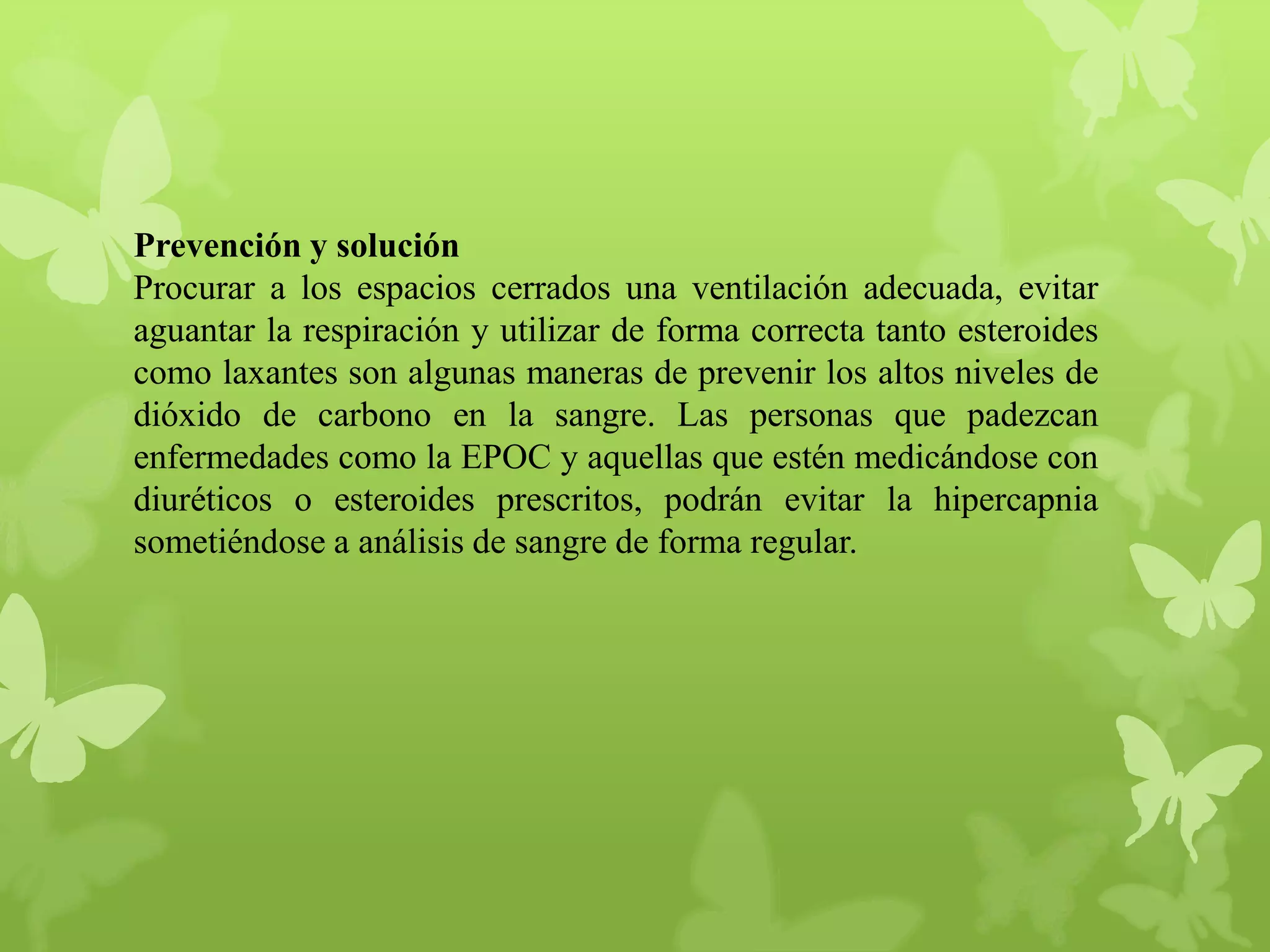Prevención y solución
Procurar a los espacios cerrados una ventilación adecuada, evitar
aguantar la respiración y utilizar de forma correcta tanto esteroides
como laxantes son algunas maneras de prevenir los altos niveles de
dióxido de carbono en la sangre. Las personas que padezcan
enfermedades como la EPOC y aquellas que estén medicándose con
diuréticos o esteroides prescritos, podrán evitar la hipercapnia
sometiéndose a análisis de sangre de forma regular.

 