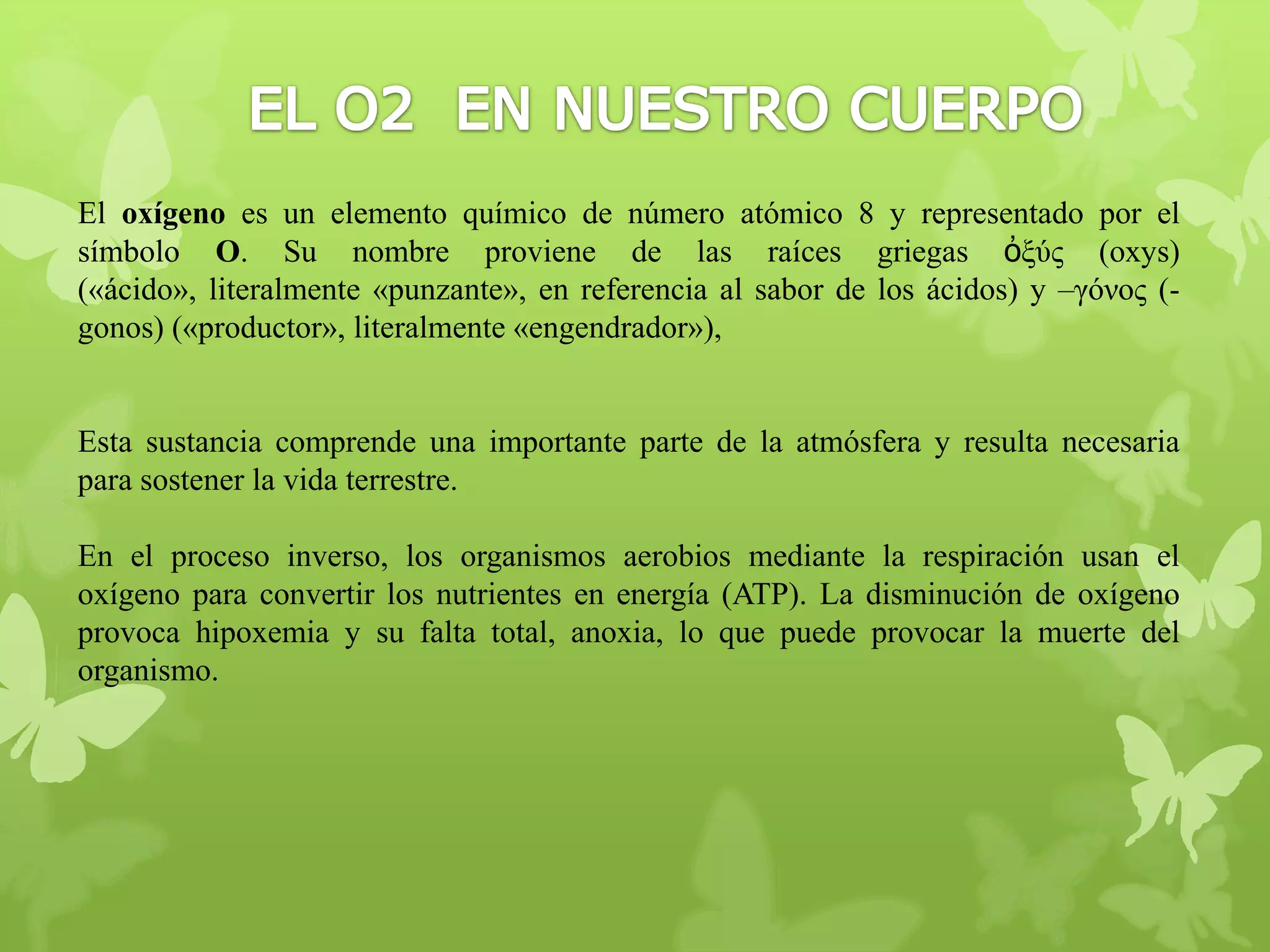 El oxígeno es un elemento químico de número atómico 8 y representado por el
símbolo O. Su nombre proviene de las raíces griegas ὀξύς (oxys)
(«ácido», literalmente «punzante», en referencia al sabor de los ácidos) y –γόνος (gonos) («productor», literalmente «engendrador»),

Esta sustancia comprende una importante parte de la atmósfera y resulta necesaria
para sostener la vida terrestre.
En el proceso inverso, los organismos aerobios mediante la respiración usan el
oxígeno para convertir los nutrientes en energía (ATP). La disminución de oxígeno
provoca hipoxemia y su falta total, anoxia, lo que puede provocar la muerte del
organismo.

 