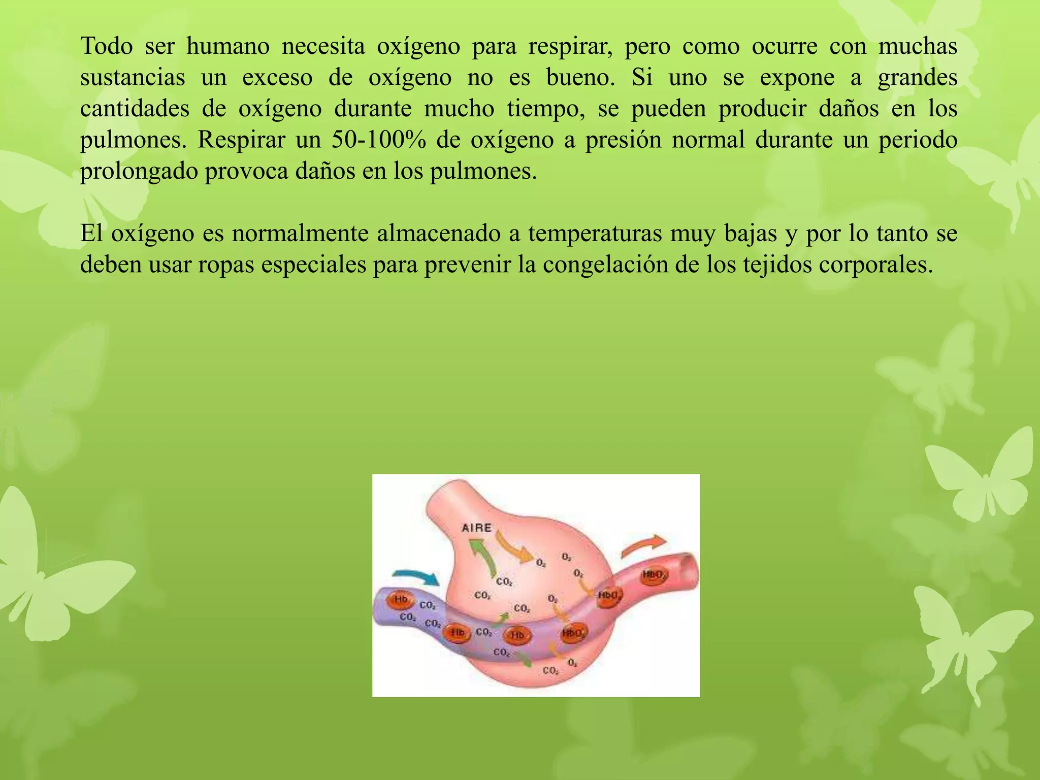 Todo ser humano necesita oxígeno para respirar, pero como ocurre con muchas
sustancias un exceso de oxígeno no es bueno. Si uno se expone a grandes
cantidades de oxígeno durante mucho tiempo, se pueden producir daños en los
pulmones. Respirar un 50-100% de oxígeno a presión normal durante un periodo
prolongado provoca daños en los pulmones.
El oxígeno es normalmente almacenado a temperaturas muy bajas y por lo tanto se
deben usar ropas especiales para prevenir la congelación de los tejidos corporales.

 