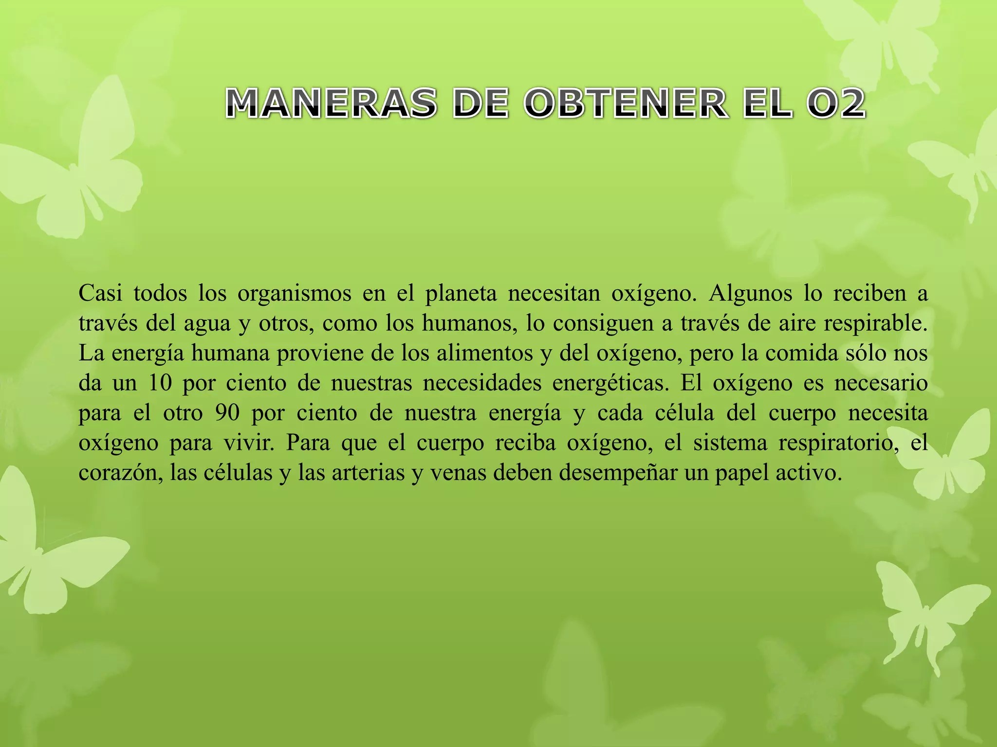 Casi todos los organismos en el planeta necesitan oxígeno. Algunos lo reciben a
través del agua y otros, como los humanos, lo consiguen a través de aire respirable.
La energía humana proviene de los alimentos y del oxígeno, pero la comida sólo nos
da un 10 por ciento de nuestras necesidades energéticas. El oxígeno es necesario
para el otro 90 por ciento de nuestra energía y cada célula del cuerpo necesita
oxígeno para vivir. Para que el cuerpo reciba oxígeno, el sistema respiratorio, el
corazón, las células y las arterias y venas deben desempeñar un papel activo.

 