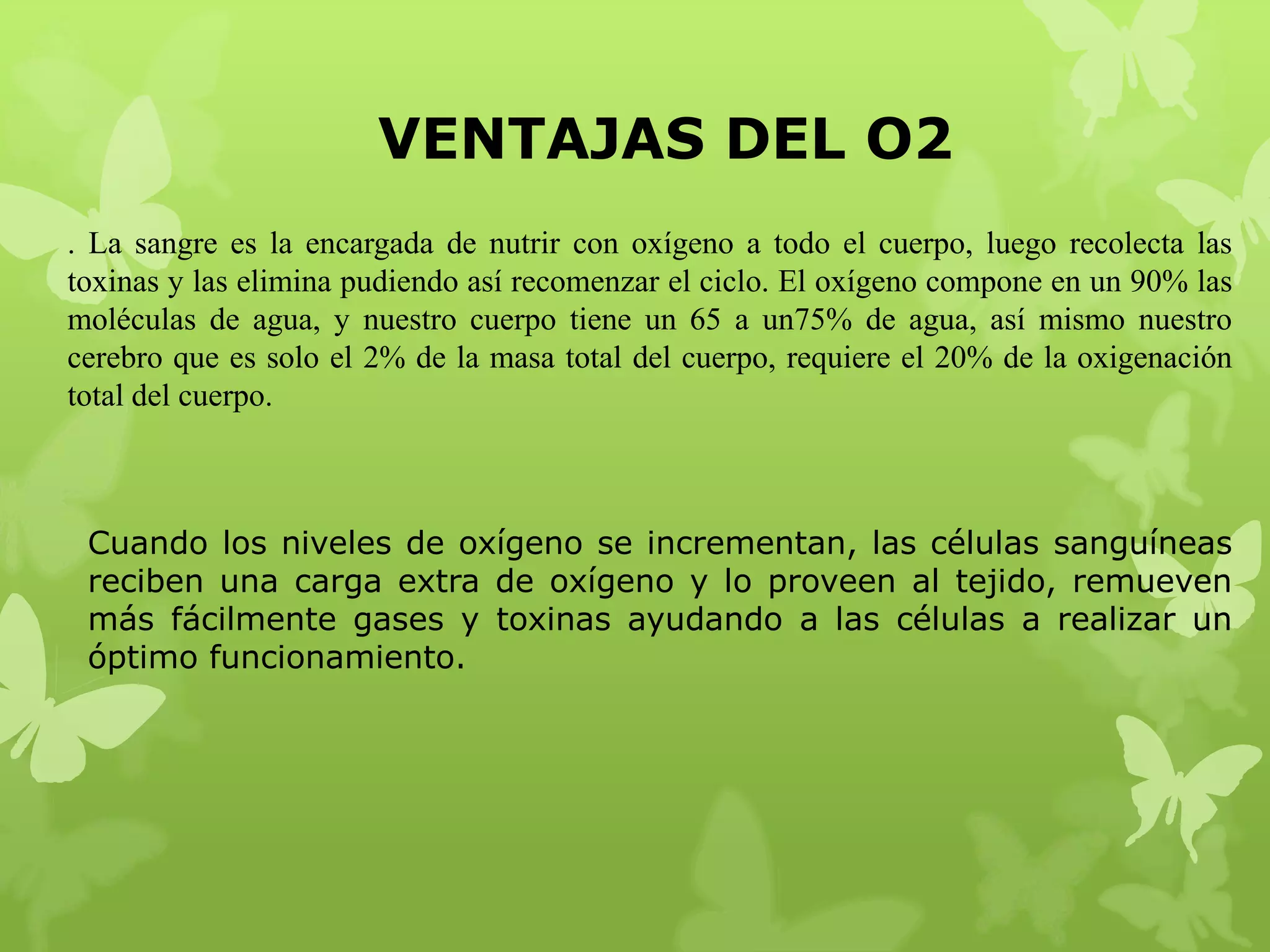 VENTAJAS DEL O2
. La sangre es la encargada de nutrir con oxígeno a todo el cuerpo, luego recolecta las
toxinas y las elimina pudiendo así recomenzar el ciclo. El oxígeno compone en un 90% las
moléculas de agua, y nuestro cuerpo tiene un 65 a un75% de agua, así mismo nuestro
cerebro que es solo el 2% de la masa total del cuerpo, requiere el 20% de la oxigenación
total del cuerpo.

Cuando los niveles de oxígeno se incrementan, las células sanguíneas
reciben una carga extra de oxígeno y lo proveen al tejido, remueven
más fácilmente gases y toxinas ayudando a las células a realizar un
óptimo funcionamiento.

 