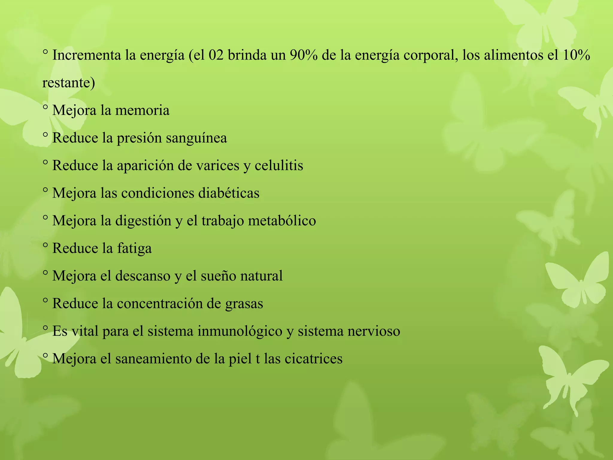° Incrementa la energía (el 02 brinda un 90% de la energía corporal, los alimentos el 10%
restante)
° Mejora la memoria
° Reduce la presión sanguínea
° Reduce la aparición de varices y celulitis
° Mejora las condiciones diabéticas
° Mejora la digestión y el trabajo metabólico
° Reduce la fatiga
° Mejora el descanso y el sueño natural
° Reduce la concentración de grasas
° Es vital para el sistema inmunológico y sistema nervioso
° Mejora el saneamiento de la piel t las cicatrices

 