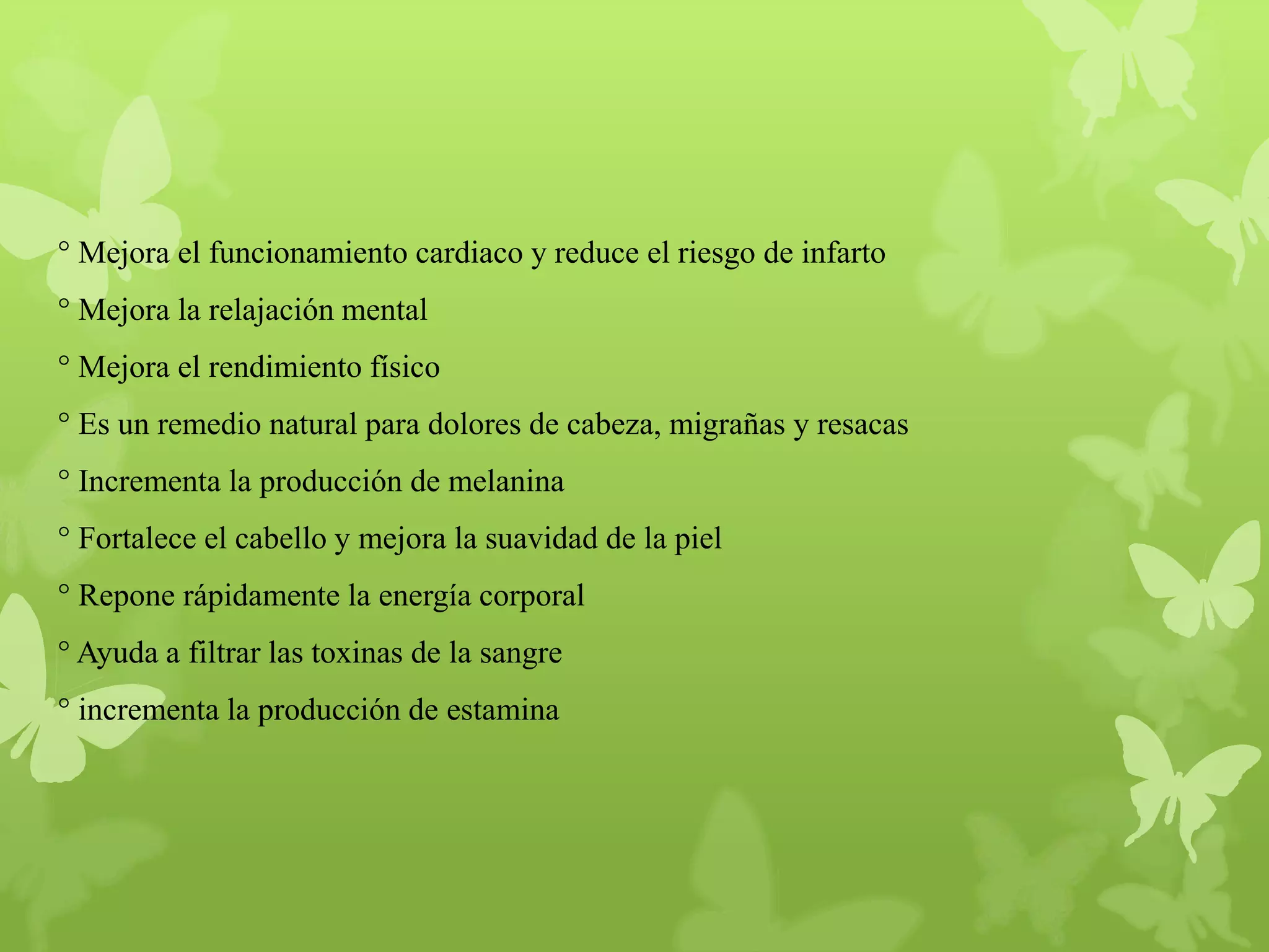 ° Mejora el funcionamiento cardiaco y reduce el riesgo de infarto

° Mejora la relajación mental
° Mejora el rendimiento físico
° Es un remedio natural para dolores de cabeza, migrañas y resacas
° Incrementa la producción de melanina

° Fortalece el cabello y mejora la suavidad de la piel
° Repone rápidamente la energía corporal
° Ayuda a filtrar las toxinas de la sangre
° incrementa la producción de estamina

 