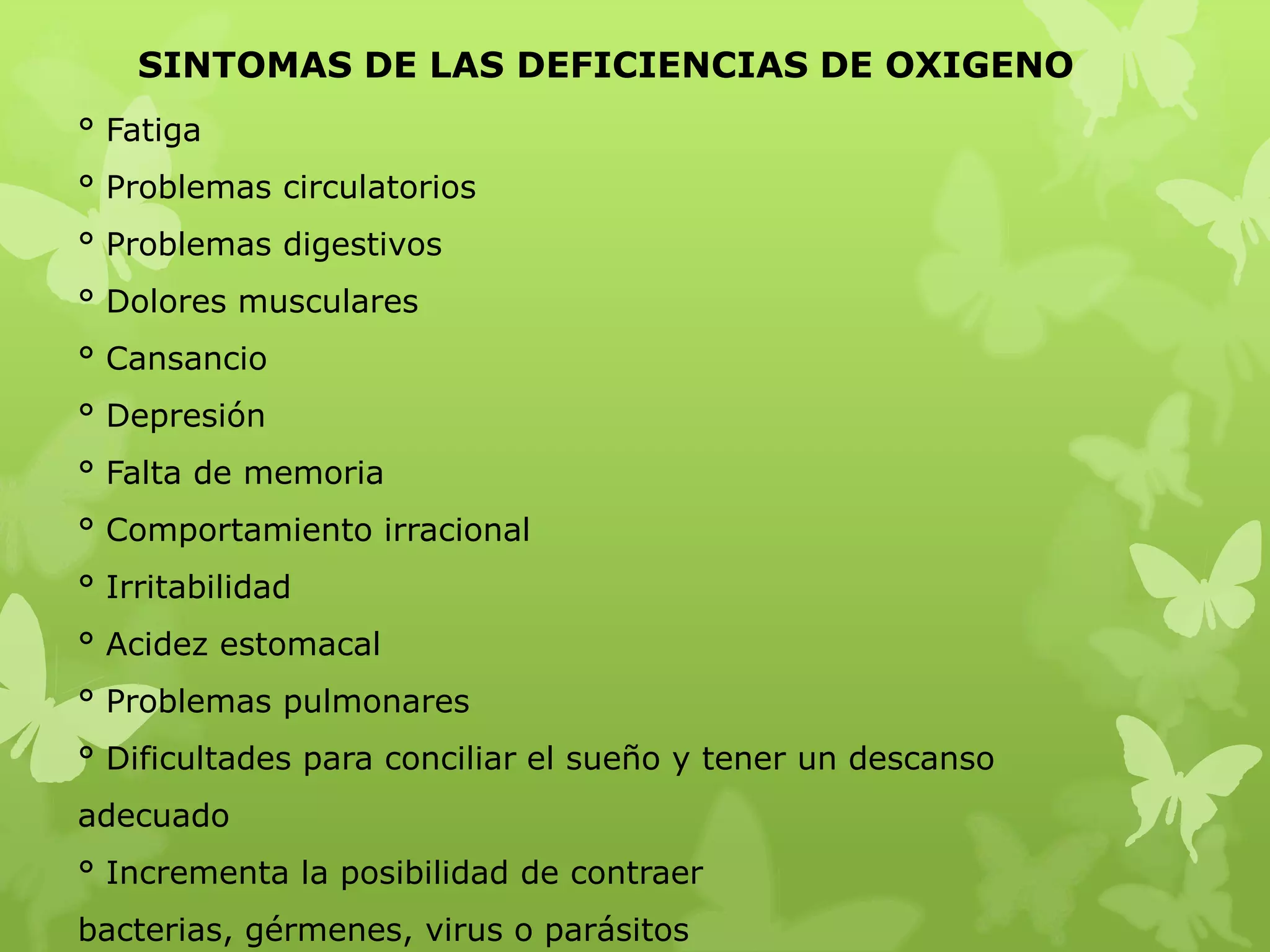 SINTOMAS DE LAS DEFICIENCIAS DE OXIGENO
° Fatiga
° Problemas circulatorios
° Problemas digestivos
° Dolores musculares

° Cansancio
° Depresión
° Falta de memoria
° Comportamiento irracional

° Irritabilidad
° Acidez estomacal
° Problemas pulmonares
° Dificultades para conciliar el sueño y tener un descanso
adecuado
° Incrementa la posibilidad de contraer
bacterias, gérmenes, virus o parásitos

 