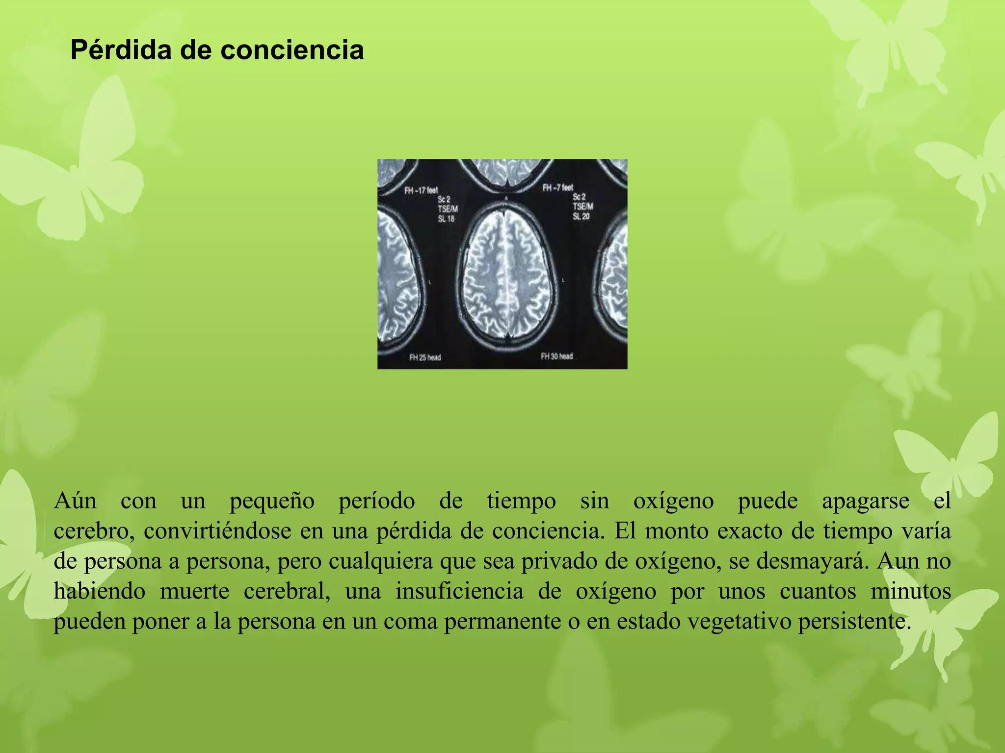 Pérdida de conciencia

Aún con un pequeño período de tiempo sin oxígeno puede apagarse el
cerebro, convirtiéndose en una pérdida de conciencia. El monto exacto de tiempo varía
de persona a persona, pero cualquiera que sea privado de oxígeno, se desmayará. Aun no
habiendo muerte cerebral, una insuficiencia de oxígeno por unos cuantos minutos
pueden poner a la persona en un coma permanente o en estado vegetativo persistente.

 