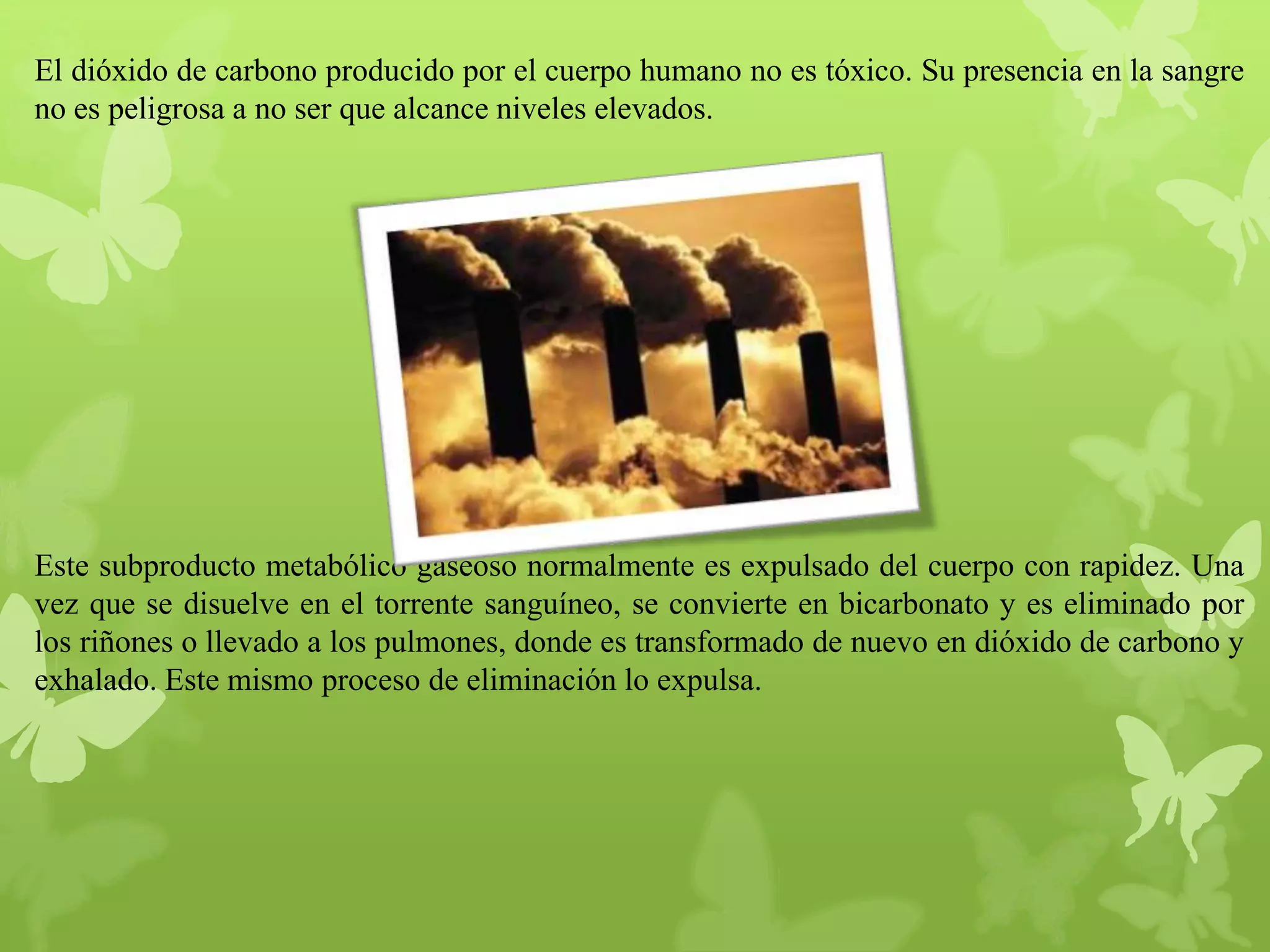 El dióxido de carbono producido por el cuerpo humano no es tóxico. Su presencia en la sangre
no es peligrosa a no ser que alcance niveles elevados.

Este subproducto metabólico gaseoso normalmente es expulsado del cuerpo con rapidez. Una
vez que se disuelve en el torrente sanguíneo, se convierte en bicarbonato y es eliminado por
los riñones o llevado a los pulmones, donde es transformado de nuevo en dióxido de carbono y
exhalado. Este mismo proceso de eliminación lo expulsa.

 