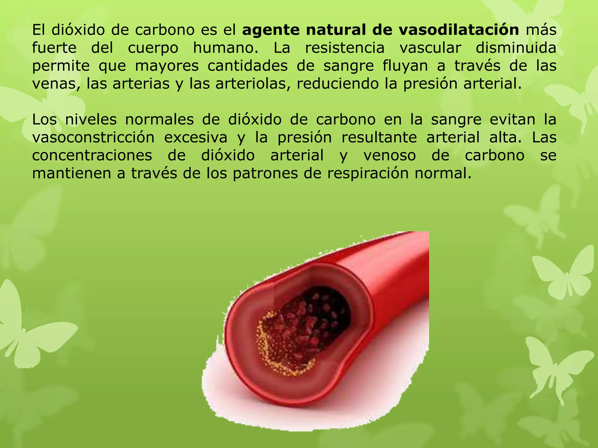 El dióxido de carbono es el agente natural de vasodilatación más
fuerte del cuerpo humano. La resistencia vascular disminuida
permite que mayores cantidades de sangre fluyan a través de las
venas, las arterias y las arteriolas, reduciendo la presión arterial.
Los niveles normales de dióxido de carbono en la sangre evitan la
vasoconstricción excesiva y la presión resultante arterial alta. Las
concentraciones de dióxido arterial y venoso de carbono se
mantienen a través de los patrones de respiración normal.

 