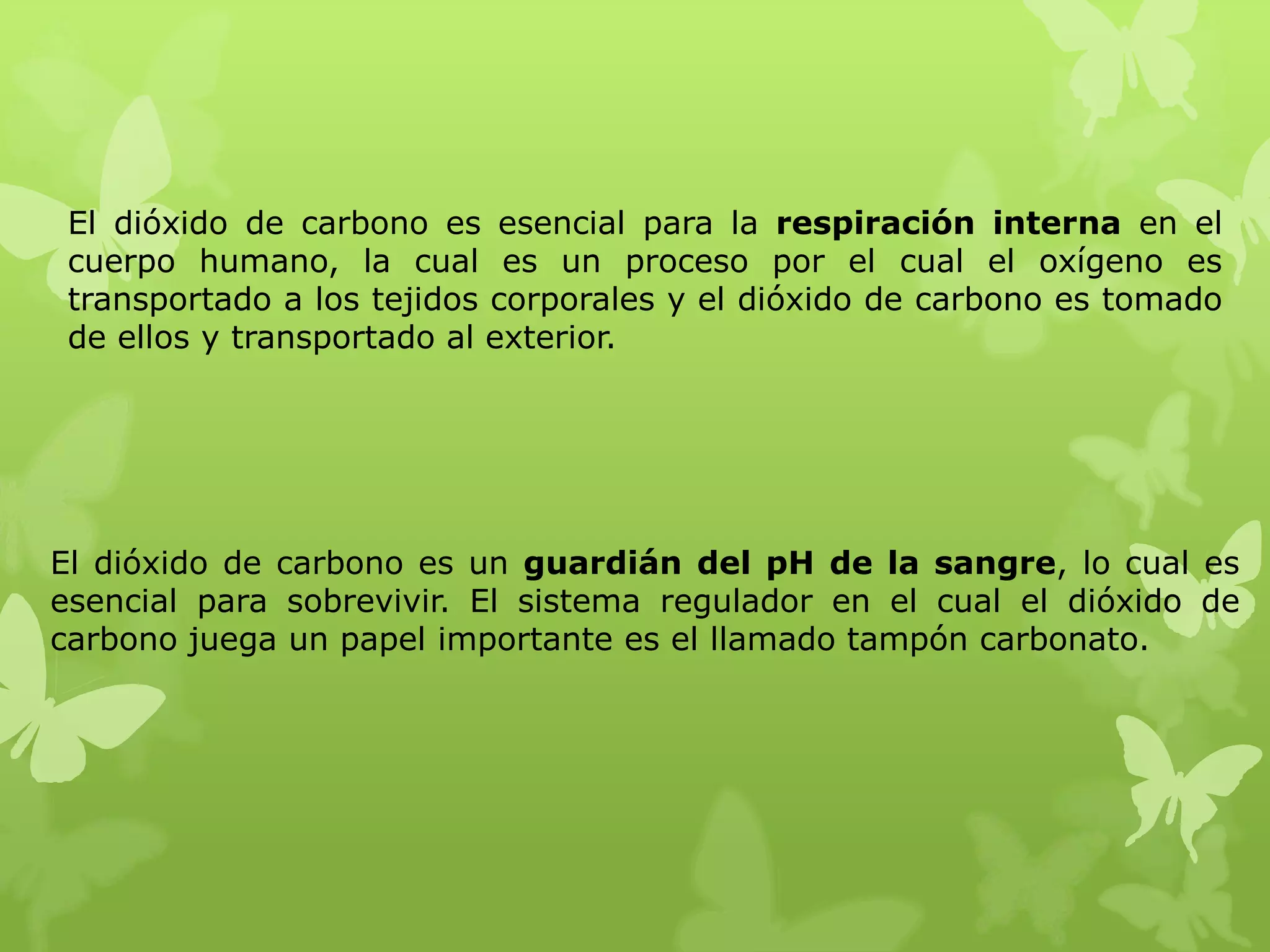 El dióxido de carbono es esencial para la respiración interna en el
cuerpo humano, la cual es un proceso por el cual el oxígeno es
transportado a los tejidos corporales y el dióxido de carbono es tomado
de ellos y transportado al exterior.

El dióxido de carbono es un guardián del pH de la sangre, lo cual es
esencial para sobrevivir. El sistema regulador en el cual el dióxido de
carbono juega un papel importante es el llamado tampón carbonato.

 