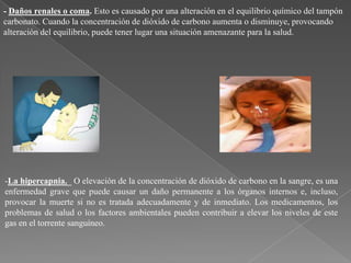 - Daños renales o coma. Esto es causado por una alteración en el equilibrio químico del tampón
carbonato. Cuando la concentración de dióxido de carbono aumenta o disminuye, provocando
alteración del equilibrio, puede tener lugar una situación amenazante para la salud.

-La hipercapnia._ O elevación de la concentración de dióxido de carbono en la sangre, es una
enfermedad grave que puede causar un daño permanente a los órganos internos e, incluso,
provocar la muerte si no es tratada adecuadamente y de inmediato. Los medicamentos, los
problemas de salud o los factores ambientales pueden contribuir a elevar los niveles de este
gas en el torrente sanguíneo.

 