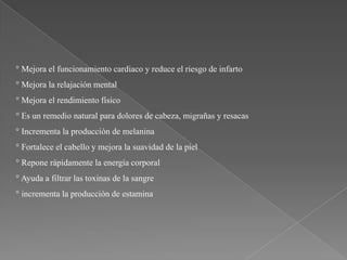 ° Mejora el funcionamiento cardiaco y reduce el riesgo de infarto

° Mejora la relajación mental
° Mejora el rendimiento físico
° Es un remedio natural para dolores de cabeza, migrañas y resacas
° Incrementa la producción de melanina

° Fortalece el cabello y mejora la suavidad de la piel
° Repone rápidamente la energía corporal
° Ayuda a filtrar las toxinas de la sangre
° incrementa la producción de estamina

 