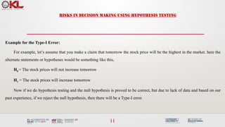11
RISKS IN DECISION MAKING USING HYPOTHESIS TESTING
Example for the Type-I Error:
For example, let’s assume that you make a claim that tomorrow the stock price will be the highest in the market. here the
alternate statements or hypotheses would be something like this,
H0 = The stock prices will not increase tomorrow
H1 = The stock prices will increase tomorrow
Now if we do hypothesis testing and the null hypothesis is proved to be correct, but due to lack of data and based on our
past experience, if we reject the null hypothesis, then there will be a Type-I error.
 