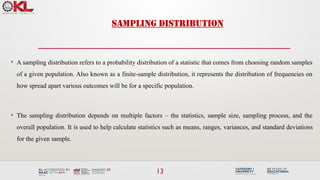 13
• A sampling distribution refers to a probability distribution of a statistic that comes from choosing random samples
of a given population. Also known as a finite-sample distribution, it represents the distribution of frequencies on
how spread apart various outcomes will be for a specific population.
• The sampling distribution depends on multiple factors – the statistics, sample size, sampling process, and the
overall population. It is used to help calculate statistics such as means, ranges, variances, and standard deviations
for the given sample.
SAMPLING DISTRIBUTION
 