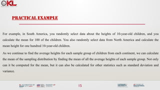 15
For example, in South America, you randomly select data about the heights of 10-year-old children, and you
calculate the mean for 100 of the children. You also randomly select data from North America and calculate the
mean height for one hundred 10-year-old children.
As we continue to find the average heights for each sample group of children from each continent, we can calculate
the mean of the sampling distribution by finding the mean of all the average heights of each sample group. Not only
can it be computed for the mean, but it can also be calculated for other statistics such as standard deviation and
variance.
PRACTICAL EXAMPLE
 