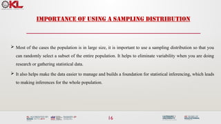 16
IMPORTANCE OF USING A SAMPLING DISTRIBUTION
 Most of the cases the population is in large size, it is important to use a sampling distribution so that you
can randomly select a subset of the entire population. It helps to eliminate variability when you are doing
research or gathering statistical data.
 It also helps make the data easier to manage and builds a foundation for statistical inferencing, which leads
to making inferences for the whole population.
 