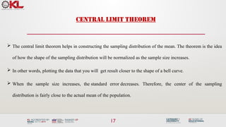 17
CENTRAL LIMIT THEOREM
 The central limit theorem helps in constructing the sampling distribution of the mean. The theorem is the idea
of how the shape of the sampling distribution will be normalized as the sample size increases.
 In other words, plotting the data that you will get result closer to the shape of a bell curve.
 When the sample size increases, the standard error decreases. Therefore, the center of the sampling
distribution is fairly close to the actual mean of the population.
 