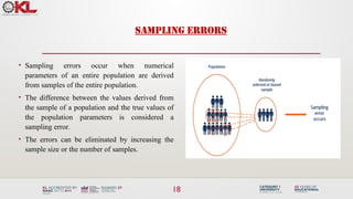 SAMPLING ERRORS
• Sampling errors occur when numerical
parameters of an entire population are derived
from samples of the entire population.
• The difference between the values derived from
the sample of a population and the true values of
the population parameters is considered a
sampling error.
• The errors can be eliminated by increasing the
sample size or the number of samples.
18
 