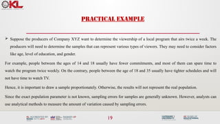 PRACTICAL EXAMPLE
19
 Suppose the producers of Company XYZ want to determine the viewership of a local program that airs twice a week. The
producers will need to determine the samples that can represent various types of viewers. They may need to consider factors
like age, level of education, and gender.
For example, people between the ages of 14 and 18 usually have fewer commitments, and most of them can spare time to
watch the program twice weekly. On the contrary, people between the age of 18 and 35 usually have tighter schedules and will
not have time to watch TV.
Hence, it is important to draw a sample proportionately. Otherwise, the results will not represent the real population.
Since the exact population parameter is not known, sampling errors for samples are generally unknown. However, analysts can
use analytical methods to measure the amount of variation caused by sampling errors.
 