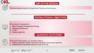 2
AIM OF THE SESSION
To know students about the Hypothesis Testing and techniques.
INSTRUCTIONAL OBJECTIVES
This session is designed to:
1. Basic Concepts of Hypothesis Testing.
2. Sampling Distribution.
3. Z Test
4. Genetic Algorithm
LEARNING OUTCOMES
At the end of this session, you should be able to:
1. Define Hypothesis Testing, Sampling Distribution and Genetic Algorithm
2. Implement the Hypothesis testing through the Z test.
 