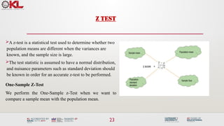Z TEST
A z-test is a statistical test used to determine whether two
population means are different when the variances are
known, and the sample size is large.
The test statistic is assumed to have a normal distribution,
and nuisance parameters such as standard deviation should
be known in order for an accurate z-test to be performed.
One-Sample Z-Test
We perform the One-Sample z-Test when we want to
compare a sample mean with the population mean.
23
 