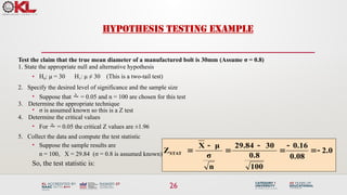 26
HYPOTHESIS TESTING EXAMPLE
Test the claim that the true mean diameter of a manufactured bolt is 30mm.(Assume σ = 0.8)
1. State the appropriate null and alternative hypothesis
• H0: μ = 30 H1: μ ≠ 30 (This is a two-tail test)
2. Specify the desired level of significance and the sample size
• Suppose that  = 0.05 and n = 100 are chosen for this test
3. Determine the appropriate technique
• σ is assumed known so this is a Z test
4. Determine the critical values
• For  = 0.05 the critical Z values are ±1.96
5. Collect the data and compute the test statistic
• Suppose the sample results are
n = 100, X = 29.84 (σ = 0.8 is assumed known)
So, the test statistic is:
2.0
0.08
.16
0
100
0.8
30
29.84
n
σ
μ
X
ZSTAT 







 