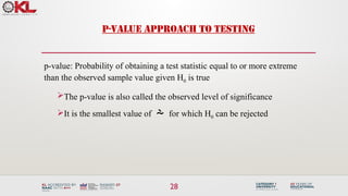 28
P-VALUE APPROACH TO TESTING
p-value: Probability of obtaining a test statistic equal to or more extreme
than the observed sample value given H0 is true
The p-value is also called the observed level of significance
It is the smallest value of  for which H0 can be rejected
 