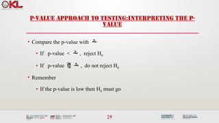29
P-VALUE APPROACH TO TESTING:INTERPRETING THE P-
VALUE
• Compare the p-value with 
• If p-value <  , reject H0
• If p-value   , do not reject H0
• Remember
• If the p-value is low then H0 must go
 