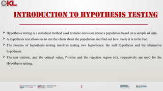 3
INTRODUCTION to Hypothesis Testing
 Hypothesis testing is a statistical method used to make decisions about a population based on a sample of data.
 A hypothesis test allows us to test the claim about the population and find out how likely it is to be true.
 The process of hypothesis testing involves testing two hypotheses: the null hypothesis and the alternative
hypothesis.
 The test statistic, and the critical value, P-value and the rejection region ( ), respectively are used for the
𝛼
Hypothesis testing.
 