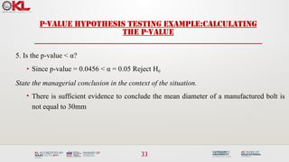 33
P-VALUE HYPOTHESIS TESTING EXAMPLE:CALCULATING
THE P-VALUE
5. Is the p-value < α?
• Since p-value = 0.0456 < α = 0.05 Reject H0
State the managerial conclusion in the context of the situation.
• There is sufficient evidence to conclude the mean diameter of a manufactured bolt is
not equal to 30mm
 