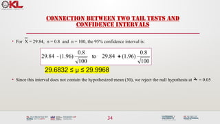 34
CONNECTION BETWEEN TWO TAIL TESTS AND
CONFIDENCE INTERVALS
• For X = 29.84, σ = 0.8 and n = 100, the 95% confidence interval is:
29.6832 ≤ μ ≤ 29.9968
• Since this interval does not contain the hypothesized mean (30), we reject the null hypothesis at  = 0.05
100
0.8
(1.96)
29.84
to
100
0.8
(1.96)
-
29.84 
 